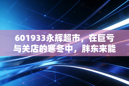601933永辉超市,在巨亏与关店的寒冬中,胖东来能救得了这位生鲜之王吗?