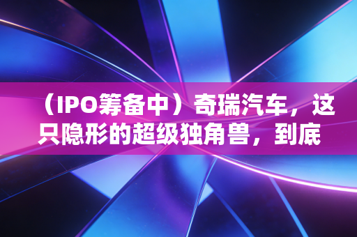 (IPO筹备中)奇瑞汽车,这只隐形的超级独角兽,到底值不值得你死等?