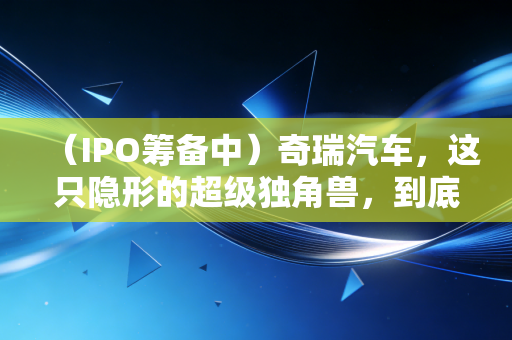 （IPO筹备中）奇瑞汽车，这只隐形的超级独角兽，到底值不值得你死等？