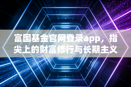 富国基金官网登录app,指尖上的财富修行与长期主义者的避风港