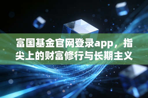 富国基金官网登录app,指尖上的财富修行与长期主义者的避风港
