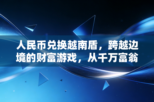 人民币兑换越南盾，跨越边境的财富游戏，从千万富翁幻觉到精明消费的实战全攻略