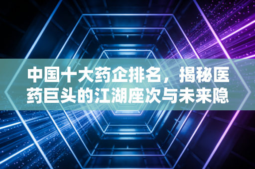 中国十大药企排名，揭秘医药巨头的江湖座次与未来隐忧