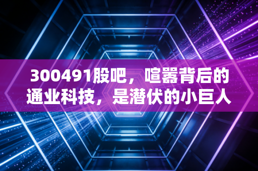 300491股吧,喧嚣背后的通业科技,是潜伏的小巨人还是被遗忘的角落?