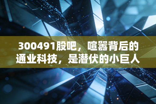 300491股吧，喧嚣背后的通业科技，是潜伏的小巨人还是被遗忘的角落？