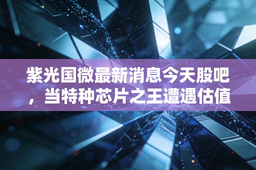 紫光国微最新消息今天股吧，当特种芯片之王遭遇估值杀，散户该割肉还是潜伏？