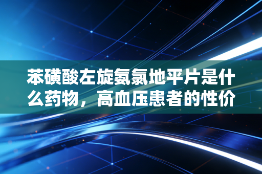苯磺酸左旋氨氯地平片是什么药物，高血压患者的性价比之选与心血管健康的长线投资