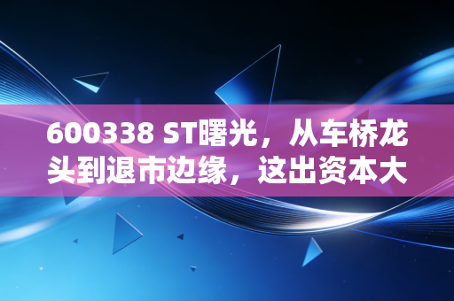 600338 ST曙光,从车桥龙头到退市边缘,这出资本大戏给我们的惨痛教训