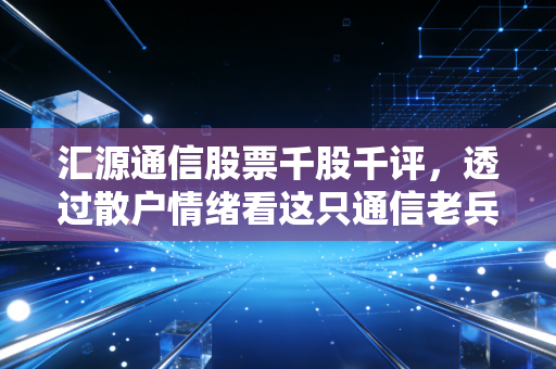 汇源通信股票千股千评,透过散户情绪看这只通信老兵的博弈与未来