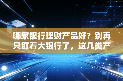 哪家银行理财产品好?别再只盯着大银行了,这几类产品才是普通人理财的避风港