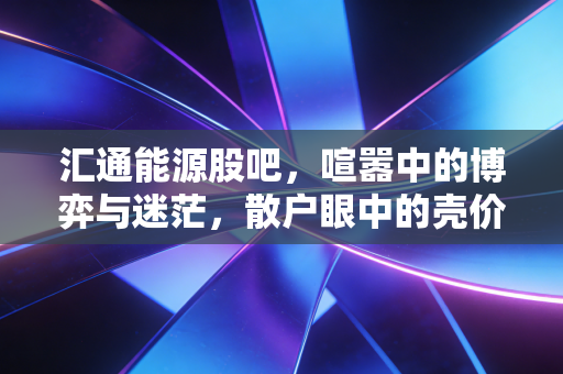 汇通能源股吧，喧嚣中的博弈与迷茫，散户眼中的壳价值究竟几何？
