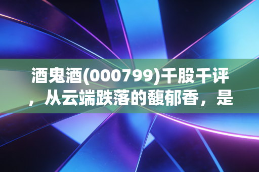 酒鬼酒(000799)千股千评,从云端跌落的馥郁香,是价值洼地还是半山腰的接盘侠?