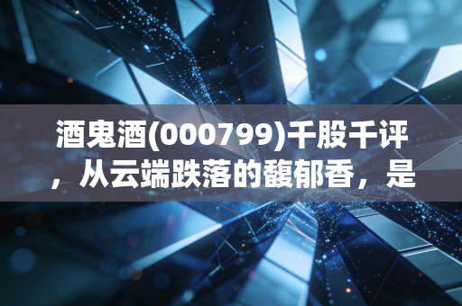 酒鬼酒(000799)千股千评，从云端跌落的馥郁香，是价值洼地还是半山腰的接盘侠？