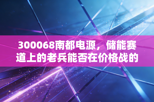 300068南都电源,储能赛道上的老兵能否在价格战的红海中突围?