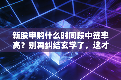 新股申购什么时间段中签率高?别再纠结玄学了,这才是打新的真相