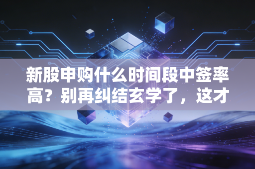 新股申购什么时间段中签率高？别再纠结玄学了，这才是打新的真相
