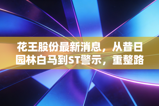 花王股份最新消息,从昔日园林白马到ST警示,重整路上的生死时速