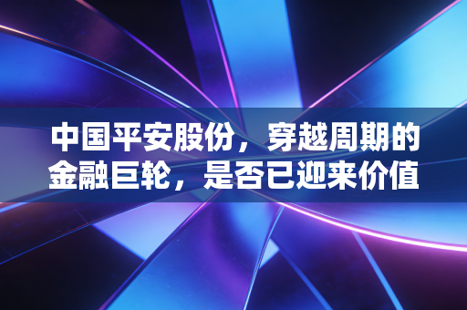中国平安股份,穿越周期的金融巨轮,是否已迎来价值重估的黎明?