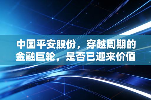 中国平安股份，穿越周期的金融巨轮，是否已迎来价值重估的黎明？