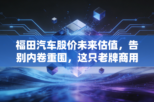 福田汽车股价未来估值,告别内卷重围,这只老牌商用车能否迎来戴维斯双击?