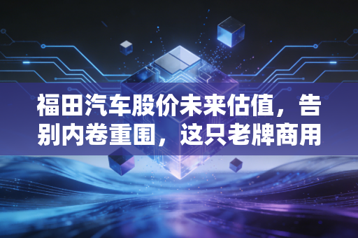 福田汽车股价未来估值,告别内卷重围,这只老牌商用车能否迎来戴维斯双击?