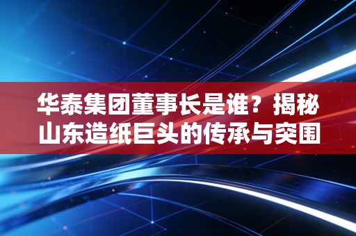 华泰集团董事长是谁?揭秘山东造纸巨头的传承与突围之路