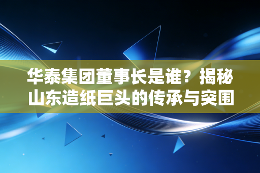 华泰集团董事长是谁？揭秘山东造纸巨头的传承与突围之路