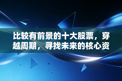 比较有前景的十大股票,穿越周期,寻找未来的核心资产