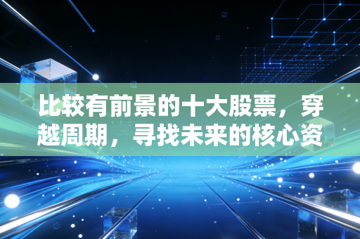 比较有前景的十大股票,穿越周期,寻找未来的核心资产