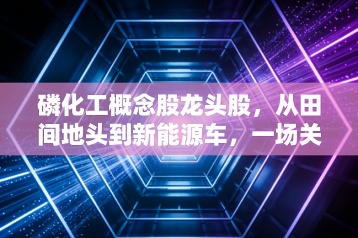 磷化工概念股龙头股，从田间地头到新能源车，一场关于白色黄金的资本盛宴