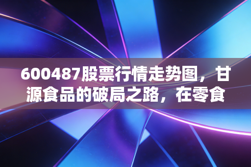 600487股票行情走势图,甘源食品的破局之路,在零食红海中寻找确定性的快乐