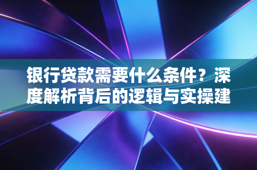 银行贷款需要什么条件？深度解析背后的逻辑与实操建议