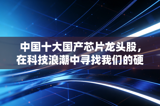 中国十大国产芯片龙头股，在科技浪潮中寻找我们的硬核底气