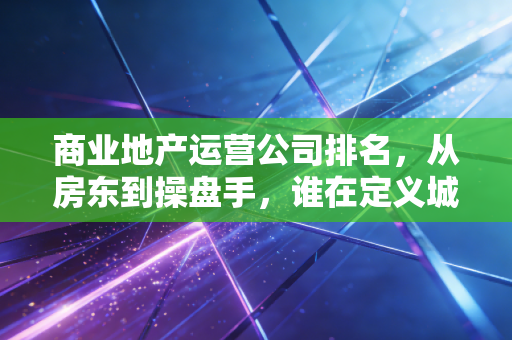 商业地产运营公司排名,从房东到操盘手,谁在定义城市的繁华?