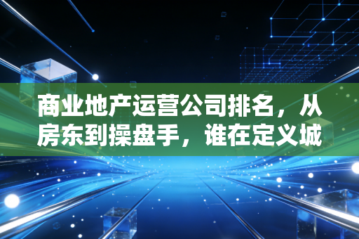 商业地产运营公司排名，从房东到操盘手，谁在定义城市的繁华？