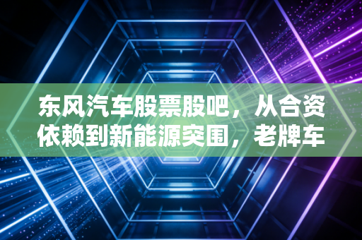 东风汽车股票股吧，从合资依赖到新能源突围，老牌车企的中年危机与重生希望