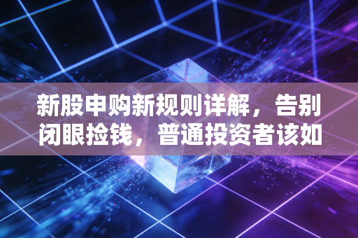 新股申购新规则详解，告别闭眼捡钱，普通投资者该如何应对？