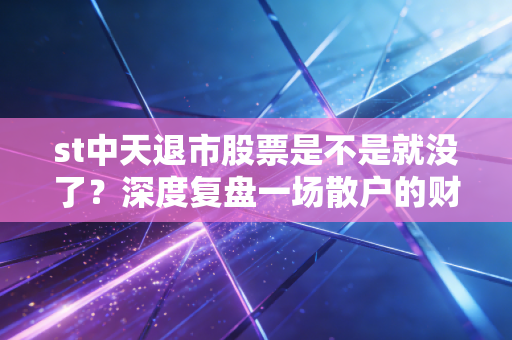 st中天退市股票是不是就没了?深度复盘一场散户的财富消失术与最后的求生路