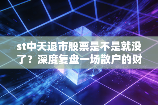 st中天退市股票是不是就没了?深度复盘一场散户的财富消失术与最后的求生路