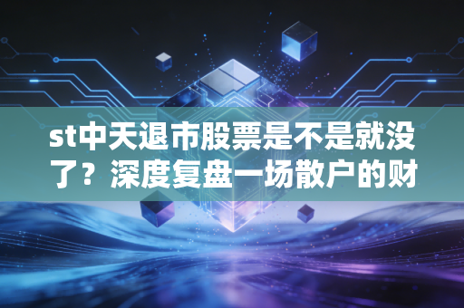 st中天退市股票是不是就没了？深度复盘一场散户的财富消失术与最后的求生路