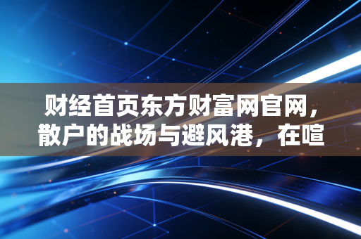 财经首页东方财富网官网,散户的战场与避风港,在喧嚣中寻找财富的静气