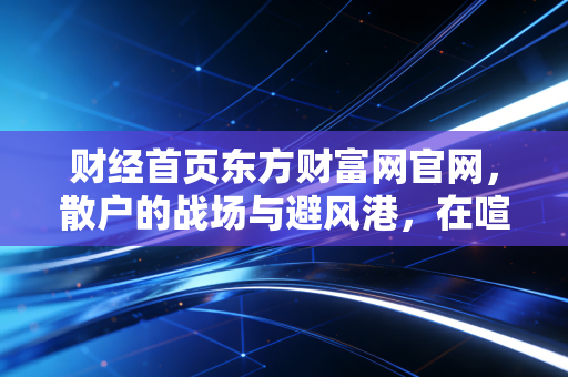 财经首页东方财富网官网,散户的战场与避风港,在喧嚣中寻找财富的静气
