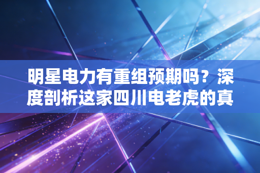 明星电力有重组预期吗?深度剖析这家四川电老虎的真实底牌与投资逻辑