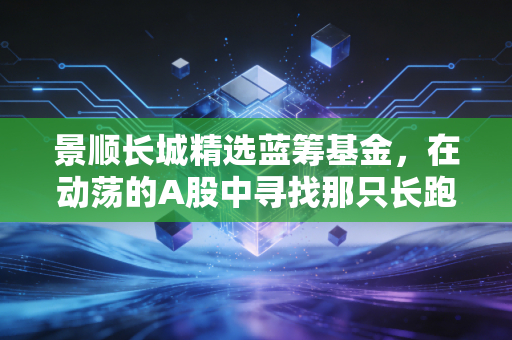 景顺长城精选蓝筹基金,在动荡的A股中寻找那只长跑冠军,普通人值得托付吗?