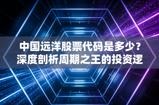 中国远洋股票代码是多少?深度剖析周期之王的投资逻辑与未来变数