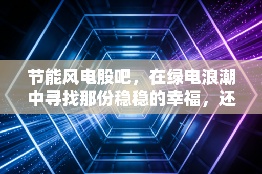 节能风电股吧,在绿电浪潮中寻找那份稳稳的幸福,还是一场漫长的等待?