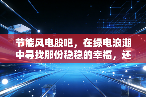 节能风电股吧，在绿电浪潮中寻找那份稳稳的幸福，还是一场漫长的等待？
