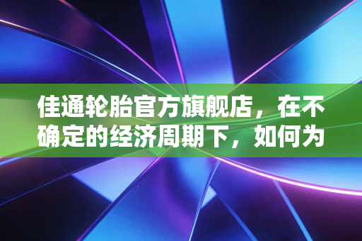 佳通轮胎官方旗舰店，在不确定的经济周期下，如何为爱车做一笔最理性的安全投资？