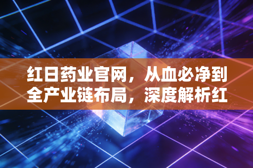 红日药业官网,从血必净到全产业链布局,深度解析红日药业的破局与新生