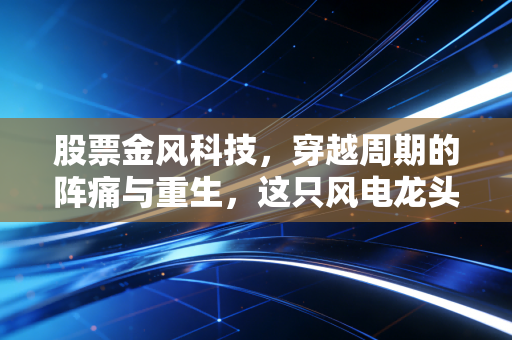 股票金风科技,穿越周期的阵痛与重生,这只风电龙头还能扛多久?